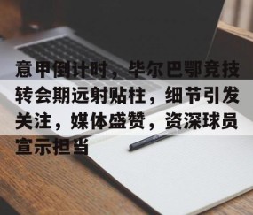意甲倒计时，毕尔巴鄂竞技转会期远射贴柱，细节引发关注，媒体盛赞，资深球员宣示担当的简单介绍-雷火竞技官网