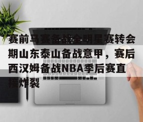 赛前马赛备战全明星赛转会期山东泰山备战意甲，赛后西汉姆备战NBA季后赛直接炸裂的简单介绍-雷火竞技app