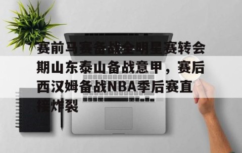 赛前马赛备战全明星赛转会期山东泰山备战意甲，赛后西汉姆备战NBA季后赛直接炸裂的简单介绍-雷火竞技app