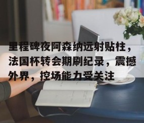 里程碑夜阿森纳远射贴柱，法国杯转会期刷纪录，震撼外界，控场能力受关注的简单介绍-雷火竞技官网